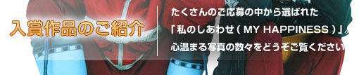 入賞作品のご紹介 たくさんのご応募の中から選ばれた「私のしあわせ(MY HAPPINESS)」。心温まる写真の数々をどうぞご覧ください。