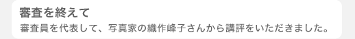 審査を終えて - 審査員を代表して、写真家の織作峰子さんから講評をいただきました。 -