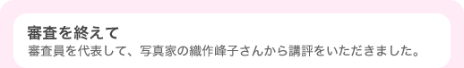 審査を終えて 〜 審査員を代表して、写真家の織作峰子さんから講評をいただきました。