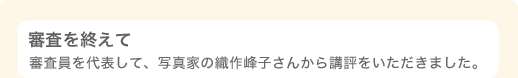 審査を終えて 〜 審査員を代表して、写真家の織作峰子さんから講評をいただきました。