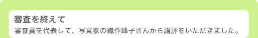 審査を終えて 〜 審査員を代表して、写真家の織作峰子さんから講評をいただきました。