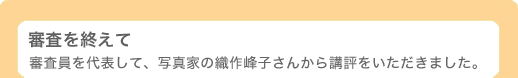 審査を終えて 〜 審査員を代表して、写真家の織作峰子さんから講評をいただきました。