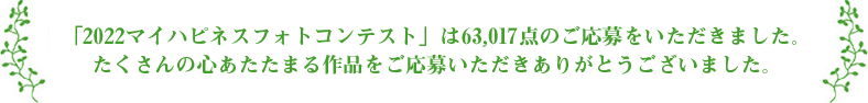 「2022マイハピネスフォトコンテスト」は 63,017点のご応募をいただきました。たくさんの心あたたまる作品をご応募いただきありがとうございました。