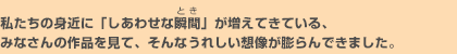 私たちの身近に「しあわせな瞬間」が増えてきている、みなさんの作品を見て、そんなうれしい想像が膨らんできました。
